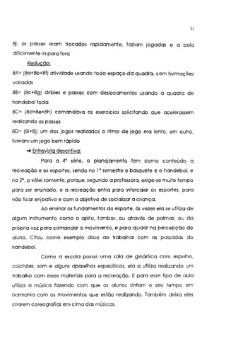 51
8j. os passes eram trocados rapidamente, faziam jogadas e a bola
dificilmente ia para fora
Redução:
8A= (8a+8b+8f) atividade usando todo espaço da quadra, com formações
variadas
8B= (8c+8g) dribles e passes com deslocamentos usando a quadra de
handebol toda
8C= (8d+8e+8h) comandava os exercícios solicitando que acelerassem
realizando os passes
80= (8i+8j} um dos jogos realizados o ritmo de jogo era lento, em outro,
fizeram um jogo bem rápido
-+ Entrevista descritiva:
Para a 4' série, o planejamento tem como conteúdo a
recreação e os esportes, sendo no l' semestre o basquete e o handebol, e
no 2', o vôlei somente, porque, segundo a professora, exige-se muito tempo
para ser ensinado, e a recreação entra para intercalar os esportes, para
não ficar enjoativo e com o objetivo de socializar a criança.
Ao ensinar os fundamentos do esporte, às vezes ela se utiliza de
algum instrumento como o apito, tambor, ou através de palmas, ou da
própria voz para comandar o movimento, e para ajudar na percepção do
aluno. Citou como exemplo disso ao trabalhar com as passadas do
handebol.
Como a escola possui uma sala de ginástica com espelho,
colchões, som e alguns aparelhos específicos, ela a utiliza realizando um
trabalho com esses materiais para a recreação. E para esse tipo de aula
utiliza a música fazendo com que os alunos sintam o seu tempo em
harmonia com os movimentos que estão realizando. Também deixa eles
criarem coreografias em cima das músicas.
 