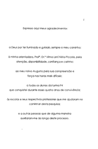 Expresso aqui meus agradecimentos
a Deus por ter iluminado e guiado, sempre o meu caminho;
à minha orientadora, Prof". Dr." Vilma Lení Nista-Piccolo, pela
atenção, disponibilidade, confiança e carinho;
ao meu noivo Augusto pela sua compreensão e
força nas horas mais difíceis;
a todos os alunos da turma 94
que conquistei durante esses quatro anos de convivência;
às escolas e seus respectivos professores que me ajudaram no
caminhar desta pesquisa;
e a outras pessoas que de alguma maneira
auxiliaram-me ao longo deste processo.
11
 