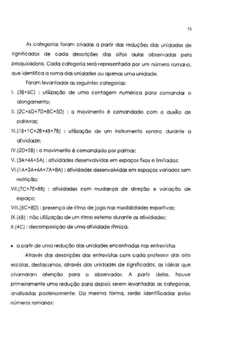 53
As categorias foram criadas a partir das reduções das unidades de
significados de cada descrições das oitos aulas observadas pela
pesquisadora. Cada categoria será representada por um número romano,
que identitica a soma das unidades ou apenas uma unidade.
Foram levantadas as seguintes categorias:
I. {3B+6C) : utilização de uma contagem numérica para comandar o
alongamento;
11. (2C+6D+7D+8C+5D) o movimento é comandado com o auxílio de
palavras;
111. (I B+I C+2B+4B+7B) utilização de um instrumento sonoro durante a
atividade;
IV.(2D+5B): o movimento é comandado por palmas;
V. (3A+4A+5A): atividades desenvolvidas em espaços lixos e limitados;
VI.(IA+2A+6A+7A+8A): atividades desenvolvidas em espaços variados sem
restrição;
VII.(7C+ 7E+8B) atividades com mudança de direção e variação de
espaço;
VIII.(5C+8D) :presença de ritmo de jogo nas modalidades esportivas;
IX.(6B): não utilização de um ritmo externo durante as atividades;
X.(4C): decomposição de uma atividade rítmica.
• a partir de uma redução das unidades encontradas nas entrevistas
Através das descrições das entrevistas com cada professor das oito
escolas, destacamos, através das unidades de significados, as idéias que
chamaram atenção para o observador. A partir delas, houve
primeiramente uma redução para depois serem levantadas as categorias,
analisadas posteriormente. Da mesma forma, serão identificadas pelos
números romanos:
 