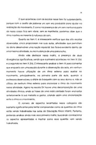 56
O que aconteceu com as escolas nesse item foi surpreendente,
porque com o auxílio de palavras um som era produzido para ajudar na
realização do movimento. Ecomo na presença de um som nenhuma parte
do nosso corpo fica sem vibrar, sem se manifestar, podemos dizer que o
ritmo mostrou-se inerente à natureza do som.
Quanto ao item V, é interessante verificar que das oito escolas
observadas, cinco propiciaram nas suas aulas, atividades que permitiam
ao aluno desenvolver uma noção espacial. Isso ficava evidente dentro de
uma mesma atividade, ou na mudança de uma para outra.
Ainda vale destacar nessa matriz, a presença de duas
divergências significativas, sendo que a primeira aconteceu no item IX (E6)
e a segunda no item X (E4). Éinteressante analisar o item IX para comentar
que enquanto em uma escola durante a observação da aula, em nenhum
momento houve utilização de um ritmo externo para auxiliar no
movimento, principalmente, na primeira parte da aula, quando a
professora desenvolveu o drible do basquete com os seus alunos e, não se
utifizou de nenhum ritmo externo para sincronizar o ritmo do movimento
nessa atividade. Agora na escola E4 houve uma decomposição de uma
atividades rítmica, onde as frases de uma roda cantada foram ensinadas
anteriormente à sua melodia e gestos, criando assim uma sincronização
entre o ritmo e o movimento.
O número de aspectos levantados nessa categoria são
bastante significantes para tentar compreender como as questões do ritmo
estão sendo trabalhadas nas aulas de Educação Física Infantil. Portanto,
pretendo analisar ainda mais essa primeira matriz, buscando correlacionar
os aspectos apresentados e mostrar como essa questão vem sendo
trabalhada.
 