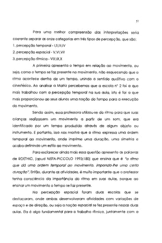 57
Para uma melhor compreensão das interpretações seria
coerente separar as onze categorias em três tipos de percepção, que são:
I. percepção temporal- I,II,III,IV
2. percepção espacial - V,VI,Vil
3. percepção rítmica- VIII,IX,X
A primeira apresenta o tempo em relação ao movimento, ou
seja, como o tempo se foz presente no movimento, não esquecendo que o
ritmo acontece dentro de um tempo, unindo o sentido auditivo com o
cinestésico. Ao analisar a Matriz percebemos que a escola n' 2 foi a que
mais trabalhou com a percepção temporal na sua aula, isto é foi a que
mais proporcionou ao seus alunos uma noção do tempo para a execução
do movimento.
Sendo assim, essa professora utilizou-se do ritmo para que suas
crianças realizassem um movimento a partir de um som, que era
identificado por um tempo produzido através de algum objeto ou
instrumento. E portanto, isso nos mostra que o ritmo expressa uma ordem
temporal ao movimento, onde imprime uma duração, uma simetria e
acaba definindo um estilo ao movimento.
Para esclarecer ainda mais essa questão apresento as palavras
de ROETHIG, (apud NISTA-PICCOLO 1993;180) que ensina que é "o ntmo
que dá uma ordem temporal ao movimento. impondo-lhe uma certa
duração". Então, durante as atividades, é muito importante que o professor
tenha consciência da importãncia do ritmo em suas aulas, porque ao
ensinar um movimento o tempo se foz presente.
Na percepção espacial foram duas escolas que se
destacaram, onde ambas desenvolveram atividades com variações de
espaço e de direção, ou seja a noção espacial se fez presente nessas duas
aulas. Ela é algo fundamental para o trabalho rítmico, juntamente com a
 