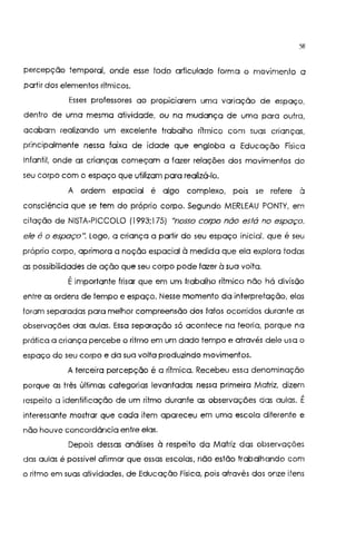 58
percepção temporal, onde esse todo articulado forma o movimento a
partir dos elementos rítmicos.
Esses professores ao propiciarem uma variação de espaço,
dentro de uma mesma atividade, ou na mudança de uma para outra,
acabam realizando um excelente trabalho rítmico com suas crianças,
principalmente nessa faixa de idade que engloba a Educação Física
Infantil, onde as crianças começam a fazer relações dos movimentos do
seu corpo com o espaço que utilizam para realizá-lo.
A ordem espacial é algo complexo, pors se refere à
consciência que se tem do próprio corpo. Segundo MERLEAU PONTY, em
citação de NISTA-PICCOLO (1993;175) "nosso corpo nào está no espaço.
ele é o espaço". Logo, a criança a partir do seu espaço inicial. que é seu
próprio corpo, aprimora a noção espacial à medida que ela explora todas
as possibilidades de ação que seu corpo pode fazer à sua volta.
Éimportante frisar que em um trabalho rítmico não há divisão
entre as ordens de tempo e espaço. Nesse momento da interpretação, elas
foram separadas para melhor compreensão dos fatos ocorridos durante as
observações das aulas. Essa separação só acontece na teoria, porque na
prática a criança percebe o ritmo em um dado tempo e através dele usa o
espaço do seu corpo e da sua volta produzindo movimentos.
A terceira percepção é a rítmica. Recebeu essa denominação
porque as três últimas categorias levantadas nessa primeira Matriz, dizem
respeito a identificação de um ritmo durante as observações das aulas. É
interessante mostrar que cada item apareceu em uma escola diferente e
não houve concordância entre elas.
Depois dessas análises à respeito da Matriz das observações
das aulas é possível afirmar que essas escolas, não estão trabalhando com
o ritmo em suas atividades. de Educação Física, pois através dos onze itens
 
