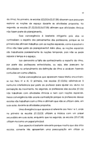 60
do ritmo). No primeiro, as escolas (E2,E3,E4,E5,El.E8) disseram que procuram
explorar as noções de espaço durante as atividades propostas. No
segundo, as escolas (El ,E2,E3,E5,E6,E7,E8) afirmam que atividades rítmicas
não fazem parte do planejamento.
Essa convergência é bastante intrigante pors elas se
contradizem a respeito dos pensamentos dos professores, porque se na
primeira eles afirmam trabalhar com as noções espaciais, como é possível o
ritmo não fazer parte do planejamento? Além disso, as noções espaciais
são trabalhadas paralelamente às noções temporais, pois não se pode
separar o tempo e o espaço.
Isso demonstra a falta de conhecimento a respeito do ritmo,
por parte dos professores entrevistados, ou seja, eles parecem ter
dificuldades no entendimento da definição de ritmo e acabam fazendo
confusões em como utilizá-lo.
Outras convergências que aparecem nessa Matriz encontram-
se nos itens IV e IX. O primeiro, nas escolas (El ,E3,E6) referindo-se à
nenhuma interferência por parte do professor para ajudar seu aluno na
percepção do movimento. No segundo, os professores das escolas (El ,E6)
não trabalham com atividades rítmicas e nem com noções espaciais.
Nessa convergência não ocorre contradição porque os professores dessas
escolas não trabalham com o ritmo e afirmam que não se utilizam dele, em
suas aulas, durante as atividades propostas.
Uma divergência que aparece é referente aos itens I e IJ, onde
no primeiro as escolas (El ,E2,E3) utilizam a música com um papel
secundário em suas aulas, enquanto que no segundo, as escolas (E5,E7,E8)
utilizam-na como um papel principal.
Esse aspecto é bastante relevante porque mostra que das oitos
escolas, somente três apresentam uma preocupação em utilizar os
 