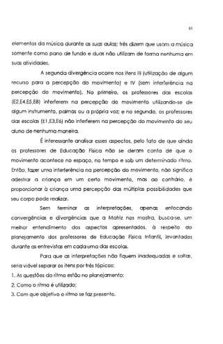 61
elementos da música durante as suas aulas; três dizem que usam a música
somente como pano de tunda e duas não utilizam de forma nenhuma em
suas atividades.
A segunda divergência ocorre nos itens 111 (utilização de algum
recurso para a percepção do movimento) e IV (sem interferência na
percepção do movimento). No primeiro, os professores das escolas
(E2,E4,E5,E8) interferem na percepção do movimento utilizando-se de
algum instrumento, palmas ou a própria voz; e no segundo, os professores
das escolas (El ,E3,E6) não interferem na percepção do movimento do seu
aluno de nenhuma maneira.
Éinteressante analisar esses aspectos, pelo fato de que ainda
os professores de Educação Física não se deram conta de que o
movimento acontece no espaço, no tempo e sob um determinado ritmo.
Então, fazer uma interferência na percepção do mov·Imento, não significa
adestrar a criança em um certo movimento, mas ao contrário, é
proporcionar à criança uma percepção das múltiplas possibilidades que
seu corpo pode realizar.
Sem terminar as interpretações, apenas enfocando
convergências e divergências que a Matriz nos mostra, busca-se, um
melhor entendimento dos aspectos apresentados, à respeito do
planejamento dos professores de Educação Física Infantil, levantados
durante as entrevistas em cada uma das escolas.
Para que as interpretações não fiquem inadequadas e soltas,
seria viável separar os itens por três tópicos:
1, As questões do ritmo estão no planejamento;
2. Como o ritmo é utilizado;
3. Com que objetivo o ritmo se faz presente.
 