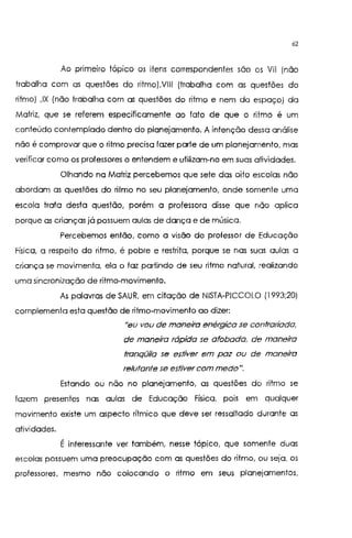 62
Ao pnmerro tópico os itens correspondentes são os Vil (não
trabalha com as questões do ritmo),VIII (trabalha com as questões do
ritmo) ,IX (não trabalha com as questões do ritmo e nem do espaço) da
Matriz, que se referem especificamente ao fato de que o ritmo é um
conteúdo contemplado dentro do planejamento. A intenção dessa análise
não é comprovar que o ritmo precisa fazer parte de um planejamento. mas
verificar como os professores o entendem e utilizam-no em suas atividades.
Olhando na Matriz percebemos que sete das oito escolas não
abordam as questões do ritmo no seu planejamento, onde somente uma
escola trata desta questão, porém a professora disse que não aplica
porque as crianças já possuem aulas de dança e de música.
Percebemos então, como a visão do professor de Educação
Física, a respeito do ritmo, é pobre e restrita, porque se nas suas aulas a
criança se movimenta, ela o faz partindo de seu ritmo natural, realizando
uma sincronização de ritmo-movimento.
As palavras de SAUR, em citação de NISTA-PICCOLO (1993;20)
complemento esta questão de ritmo-movimento ao dizer:
"eu vou de maneira enérgica se contradada,
de maneira rápida se afobada, de maneira
tranqüila se estiver em paz ou de maneira
relutante se estiver com medo".
Estando ou não no planejamento, as questões do ritmo se
fazem presentes nas aulas de Educação Física. pois em qualquer
movimento existe um aspecto rítmico que deve ser ressaltado durante as
atividades.
É interessante ver também, nesse tópico, que somente duas
escolas possuem uma preocupação com as questões do ritmo, ou seja, os
professores, mesmo não colocando o ritmo em seus planejamentos,
 