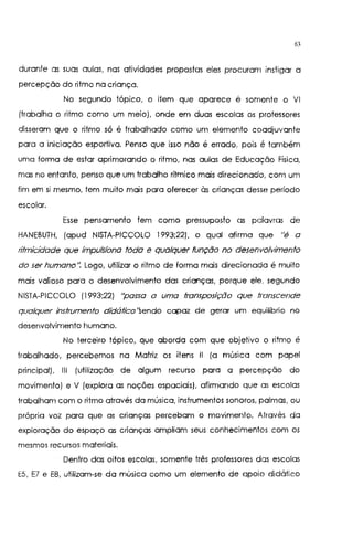 63
durante as suas aulas, nas atividades propostas eles procuram instigar a
percepção do ritmo na criança.
No segundo tópico, o item que aparece é somente o VI
(trabalha o ritmo como um meio), onde em duas escolas os professores
disseram que o ritmo só é trabalhado como um elemento coadjuvante
para a iniciação esportiva. Penso que isso não é errado, pois é também
uma forma de estar aprimorando o ritmo, nas aulas de Educação Física,
mas no entanto, penso que um trabalho rítmico mais direcionado, com um
fim em si mesmo, tem muito mais para oferecer às crianças desse período
escolar.
Esse pensamento tem como pressuposto as palavras de
HANEBUTH, (apud NISTA-PICCOLO 1993;22), o qual afirma que "é a
rifmicidade que impulsiona fada e qualquer função no desenvolvimento
do ser humano". Logo, utilizar o ritmo de forma mais direcionada é muito
mais valioso para o desenvolvimento das crianças, porque ele, segundo
NISTA-PICCOLO (1993;22) "passa a uma transposição que transcende
qualquer instrumento didáfico"sendo capaz de gerar um equilíbrio no
desenvolvimento humano.
No terceiro tópico, que aborda com que objetivo o ritmo é
trabalhado, percebemos na Matriz os itens 11 (a música com papel
principal). 111 (utilização de algum recurso para a percepção do
movimento) e V (explora as noções espaciais), afirmando que as escolas
trabalham com o ritmo através da música, instrumentos sonoros, palmas, ou
própria voz para que as crianças percebam o movimento. Através da
exploração do espaço as crianças ampliam seus conhecimentos com os
mesmos recursos materiais.
Dentro das oitos escolas, somente três professores das escolas
E5, E7 e E8, utilizam-se da música como um elemento de apoio didático
 