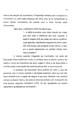 64
para a percepção do movimento. Éimportante lembrar que a música e o
movimento se unem pela presença do ritmo, pois já na antigüidade os
povos faziam movimentos de acordo com o ritmo locado pelos
instrumentos.
Além disso, CAMARGO (1994;72) afirma que:
"... é difícil encontrar uma única fração do corpo
que não sofra a influência dos tons musicais. A
razão é simples está nas raízes dos nervos auditivos.
cujas ligações. espalhadas largamente pelo corpo.
são mais longas que qualquer outros nervos. o que.
em si, pode representar um sentido interior bem
mais complexo".
A música quando integrada ao movimento nas aulas de
Educação Física Infantil tem muito a contribuir para os alunos. porque ela
afasta o clima de monotonia da aula, sugere o ritmo a ser executado e
contribui para a educação dos sistemas psicomotor e neuromuscular.
O professor de Educação Física precisa ter claro o que ele
pretende com a música durante a atividade proposta, para que ela não
fique somente com o papel de alegrar a sua aula. Também não adianta
colocar qualquer música, ela precisa estar de acordo com a proposta da
aula porque, segundo CAMARGO (1994; 72) da "qualidade da música
depende a qualidade do movimento".
 