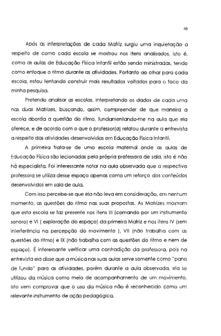 66
Após as interpretações de cada Matriz surgiu uma inquietação a
respeito de como cada escola se mostrou nos itens analisados, isto é,
como as aulas de Educação Física Infantil estão sendo ministradas, tendo
como enfoque o ritmo durante as atividades. Portanto ao olhar para cada
escola, estou tentando construir mais resultados voltados para o foco da
minha pesquisa.
Pretendo analisar as escolas, interpretando os dados de cada uma
nas duas Matrizes, buscando, assim, compreender de que maneira a
escola aborda a questão do ritmo, fundamentando-me na aula que ela
oferece, e de acordo com o que o professor(a) relatou durante a entrevista
a respeito das atividades desenvolvidas em Educação Física Infantil.
A primeira trata-se de uma escola maternal onde as aulas de
Educação Física são lecionadas pela própria professora de sala, isto é não
há especialista. Foi interessante notar na aula observada que a respectiva
protessora se utiliza desse espaço apenas como um reforço dos conteúdos
desenvolvidos em sala de aula.
Com isso percebe-se que ela não leva em consideração, em nenhum
momento, as questões do ritmo nas suas propostas. As Matrizes mostram
que esta escola se faz presente nos itens 111 (comando por um instrumento
sonoro) e VI (exploração do espaço) da primeira Matriz e nos itens IV (sem
interterência na percepção do movimento ), VIl (não trabalha com as
questões do ritmo) e IX (não trabalha com as questões do ritmo e nem de
espaço). É interessante verificar uma contradição da professora, pois na
entrevista ela disse que a música nas suas aulas serve somente como "pano
de fundo" para as atividades, porém durante a aula observada, ela se
utilizou da música como meio de acompanhamento de um movimento.
Isto vem comprovar que o uso da música não é reconhecido como um
relevante instrumento de ação pedagógica.
 