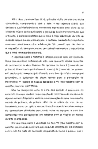 67
Além disso o mesmo item 111, da primeira Matriz denota uma outra
contradição, comparando-o com o item IV da segunda Matriz, que
declara a sua interferência no movimento expressado pelo aluno ao se
utilizar da música como auxílio para a execução de um movimento. Em sua
entrevista, a professora relatou que o ritmo é mais trabalhado durante as
aulas de música que a escola oferece, e portanto, para não ficar repetindo
o mesmo conteúdo nas aulas de Educação Física, ela diz que não aborda
esta questão. Isto vem provar o seu desconhecimento sobre a importância
que o ritmo tem na prática motora.
A segunda escola é maternal e também oferece aulas de Educação
Física com a própria professora de sala, mas apresenta dados diferentes,
de acordo com as duas Matrizes. Ela aparece nos itens 11 (comando por
palavras), 111 (comando por instrumento sonoro), IV (comando por palmas)
e VI (exploração do espaço) da 1' Matriz, e nos itens I (a música com papel
secundário), 111 (utilização de algum recurso para a percepção do
movimento), V (explora as noções espaciais) e Vil (não trabalha com as
questões do ritmo) da 2' Matriz.
Não há divergência entre os itens, pois quando a professora, na
entrevista disse que interfere na percepção do movimento do seu aluno de
alguma maneira, foi possível verificar, na observação da aula, que ela o faz
através de palavras, de palmas, além de se utilizar de sons de um
instrumento, como um apito e tambor. Um outro aspecto levantando é que
ela desenvolveu atividades procurando variar os espaços, e com isso,
demonstrou uma preocupação em trabalhar com as noções de espaço
durante as propostas.
Um fato interessante é verificado no item VIl (não trabalha com as
questões do ritmo) da entrevista, pois segundo declarações da professora
o ritmo não faz parte do conteúdo programático. Como é possível que o
 