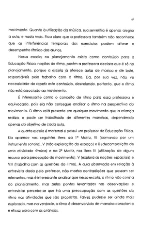 60
movimento. Quanto à utilização da música, sua serventia é apenas alegrar
a aula, e nada mais. Fica claro que a professora também não reconhece
que as interferências temporais dos exercícios podem alterar o
desempenho rítmico dos alunos.
Nessa escola, no planejamento existe como conteúdo para a
Educação Física, noções de ritmo, porém a professora declara que é só no
planejamento, porque a escola já oferece aulas de música e de balé,
responsáveis pelo trabalho com o ritmo. Ela, por sua vez, não vê
necessidade de repetir este conteúdo, desvelando, portanto, que o ritmo
não está associado ao movimento.
É interessante como o conceito de ritmo para essa professora é
equivocado, pois ela não consegue analisar o ritmo na perspectiva do
movimento. O ritmo está presente em qualquer movimento que a criança
realiza, e pode ser trabalhado de diferentes maneiras, dependendo
apenas do objetivo de cada aula.
A quarta escola é maternal e possui um professor de Educação Física.
Ela aparece nos seguintes itens da l' Matriz, 111 (comando por um
instrumento sonoro), V (não exploração do espaço) e X (decomposição de
uma atividade rítmica) e na 2' Matriz, nos itens 111 (utilização de algum
recurso para percepção do movimento), V (explora as noções espaciais) e
VIII (trabalha com as questões do ritmo). A aula observada em relação à
entrevista dada pelo professor, não mostra contradições que possam ser
relevantes, mas é interessante analisar que nessa escola, o ritmo não consta
do planejamento, mas pelos pontos levantados nas observações e
entrevistas percebe-se que há uma preocupação com as questões do
ritmo nas atividades que são propostas. Talvez pudesse ser ainda mais
explorado, mas na verdade, o ritmo é desenvolvido de maneira consciente
e eticaz para com as crianças.
 