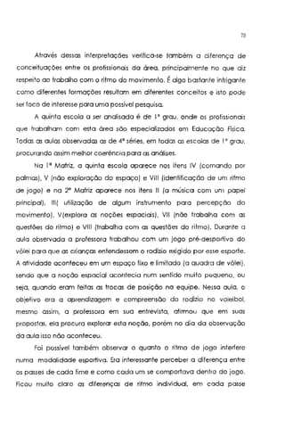 70
Através dessas interpretações verifica-se também a diferença de
conceituações entre os profissionais da área, principalmente no que diz
respeito ao trabalho com o ritmo do movimento. Éalgo bastante intrigante
como diferentes formações resultam em diferentes conceitos e isto pode
ser foco de interesse para uma possível pesquisa.
A quinta escola a ser analisada é de lo grau, onde os profissionais
que trabalham com esta área são especializados em Educação Física.
Todas as aulas observadas as de 4' séries, em todas as escolas de lo grau,
procurando assim melhor coerência para as análises.
Na l' Matriz, a quinta escola aparece nos itens IV (comando por
palmas), V (não exploração do espaço) e VIII (identificação de um ritmo
de jogo) e na 2' Matriz aparece nos itens 11 (a música com um papel
principal), 111( utilização de algum instrumento para percepção do
movimento), V(explora as noções espaciais), VIl (não trabalha com as
questões do ritmo) e VIII (trabalha com as questões do ritmo). Durante a
aula observada a professora trabalhou com um jogo pré-desportivo do
vôlei para que as crianças entendessem o rodízio exigido por esse esporte.
A atividade aconteceu em um espaço fixo e limitado (a quadra de vôlei),
sendo que a noção espacial acontecia num sentido muito pequeno, ou
seja, quando eram feitas as trocas de posição na equipe. Nessa aula, o
objetivo era a aprendizagem e compreensão do rodízio no voleibol,
mesmo assim, a professora em sua entrevista, afirmou que em suas
propostas, ela procura explorar esta noção, porém no dia da observação
da aula isso não aconteceu.
Foi possível também observar o quanto o ritmo de jogo interfere
numa modalidade esportiva. Era interessante perceber a diferença entre
os passes de cada time e como cada um se comportava dentro do jogo.
Ficou muito claro as diferenças de ritmo individual, em cada passe
 