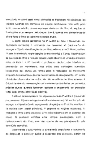 7l
executado e como esses ritmos somados se traduziam na conclusão da
jogada. Quando um elemento da equipe mostrava-se mais lenta para
lenta receber a bola, ou ainda porque destoava do ritmo da equipe, os
finalizações eram sempre perturbadas. Isto é, apenas um elemento pode
alterar todo o ritmo de jogo imposto pelo grupo.
A sexta escola apresenta na I 0
Matriz os itens I {comando por
contagem numérica) 11 {comando por palavras), VI {exploração do
espaço) e IX {não identificação de um ritmo externo) e na 2° Matriz, os itens
IV {sem interterência na percepção do movimento) e IX {não trabalha com
as questões do ritmo e nem do espaço). Nela observa-se uma discordância
entre os itens I e IV, quando a professora declara não interferir na
percepção do movimento, mas utiliza uma contagem numérica,
fornecendo aos alunos um tempo para a realização do movimento
proposto. Isto aconteceu apenas no comando do alongamento, em outras
atividades observadas nas aulas, ela não se utilizou de ritmo externo. A
única interferência na execução dos movimentos acontecia, por parte dos
próprios alunos, quando tentavam acelerar o andamento do exercícios
feitos pelos amigos através de palavras.
A sétima escola aparece nos seguintes itens da I o Matriz, li {comando
por palavras), 111 {comando por um instrumento sonoro), VI {exploração do
espaço) e VIl {variação do espaço e de direção) e na 2° Matriz, nos itens li
{a música com papel principal), V {explora as noções espaciais), VI
{trabalha o ritmo como um meio) e VIl (não trabalha com as questões do
ritmo), O professor enfatizo estar sernpre preocupado com o
aprimoramento do ritmo, mas não consta de seu planejamento este
conteúdo especifico.
Observando a aula, verifica-se que através de palavras e instrumento
de percussão o professor auxilia a execução dos exercícios, porém no
 