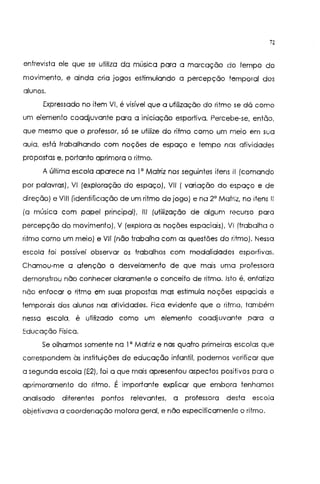 12
entrevista ele que se utiliza da música para a marcação do tempo do
movimento, e ainda cria jogos estimulando a percepção temporal dos
alunos.
Expressado no item VI, é visível que a utilização do ritmo se dá como
um elemento coadjuvante para a iniciação esportiva. Percebe-se, então,
que mesmo que o professor, só se utilize do ritmo como um meio em sua
aula, está trabalhando com noções de espaço e tempo nas atividades
propostas e, portanto aprimora o ritmo.
A última escola aparece na I' Matriz nos seguintes itens li (comando
por palavras), VI (exploração do espaço), VIl 1 variação do espaço e de
direção) e VIII (identificação de um ritmo de jogo) e na 2' Matriz, no itens 11
la música com papel principal), 111 (utilização de algum recurso para
percepção do movimento), V (explora as noções espaciais), VI (trabalha o
ritmo como um meio) e VIIInão trabalha com as questões do ritmo). Nessa
escola foi possível observar os trabalhos com modalidades esportivas.
Chamou-me a atenção o desvelamento de que mais uma professora
demonstrou não conhecer claramente o conceito de ritmo. Isto é, enfatizo
não enfocar o ritmo em suas propostas mas estimula noções espaciais e
temporais dos alunos nas atividades. Fica evidente que o ritmo, também
nessa escola, é utilizado como um elemento coadjuvante para a
Educação Física.
Se olharmos somente na I' Matriz e nas quatro primeiras escolas que
correspondem às instituições de educação infantil, podemos verificar que
a segunda escola IE2), foi a que mais apresentou aspectos positivos para o
aprimoramento do ritmo. É importante explicar que embora tenhamos
analisado diferentes pontos relevantes, a professora desta escola
objetivava a coordenação motora geral, e não especificamente o ritmo.
 