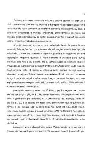 73
Outra que chama nossa atenção é a quarta escola (E4) por ser a
única pré-escola que em sua aula de Educação Física desenvolveu uma
atividade de roda cantada de maneira bastante interessante, ou seja, o
professor decompôs a música, ensinando primeiramente as frases da
música, depois acrescentou os gestos correspondentes a cada frase, e por
último, ensinou a melodia para as crianças.
A roda cantada deveria ser uma atividade bastante presente nas
aulas de Educação Física, nas escolas de educação infantil. Esse tipo de
atividade, a meu ver, apresenta aspectos positivos e negativos em sua
aplicação. Negativo quando a roda cantada é utilizada para outros
objetivos que não o seu próprio, isto é, somente para as crianças ficarem
mais calmas, dando um ar de adestramento camuflado através da músico.
Positivamente esta atividade é utilizada para cumprir o seu próprio
objetivo, ou seja contribuir para o desenvolvimento da criança de forma
integral, onde através das músicas as crianças possam interagir com o seu
espaço e dos seus amigos, buscando uma sincronia entre o ritmo individual
e aquele expresso pela música.
Mantendo ainda o olhar na 1' Matriz, porém agora nas quatro
escolas de 1o grau (E5, E6, E7, E8), detecta-se uma convergência entre os
itens 11 (comando por palavras) e VI (exploração do espaço), onde as
escolas E6, E7, e EB aparecem. Esses itens demonstram que a questão do
tempo e do espaço são evidenciadas nas aulas de Educação Física,
reforçando a idéia de que o corpo se faz presente no tempo e no espaço,
expressando o seu ritmo. É pena que nem sempre esta questão é levada
em consideração e objetivado durante as atividades desenvolvidas nesta
disciplina.
Aparecem cinco divergências nesta Matriz, sendo uma no item I
(comando por contagem numérica- E6), outra no item 111 (comando por
 