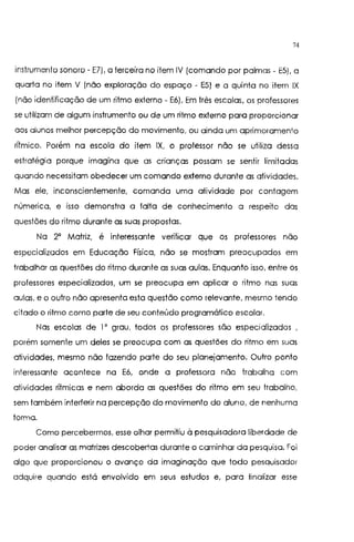 74
instrumento sonoro- El), o terceiro no item IV (comando por palmos- E5), a
quarto no item V (não exploração do espaço - E5) e o quinto no item IX
(não identificação de um ritmo externo - E6). Em três escolas, os professores
se utilizam de algum instrumento ou de um ritmo externo para proporcionar
aos alunos melhor percepção do movimento, ou ainda um aprimoramento
rítmico. Porém no escola do item IX, o professor não se utilizo dessa
estratégia porque imagina que as crianças possam se sentir limitadas
quando necessitam obedecer um comando externo durante as atividades.
Mas ele, inconscientemente, comando uma atividade por contagem
númerica, e isso demonstro o falto de conhecimento a respeito das
questões do ritmo durante os suas propostas.
Na 2' Matriz, é interessante verificar que os professores não
especializados em Educação Física, não se mostram preocupados em
trabalhar as questões do ritmo durante os suas aulas. Enquanto isso, entre os
professores especializados, um se preocupa em aplicar o ritmo nas suas
aulas, e o outro não apresenta esta questão como relevante, mesmo tendo
citado o ritmo como parte de seu conteúdo programático escolar.
Nas escolas de I' grau, todos os professores são especializados
porém somente um deles se preocupa com as questões do ritmo em suas
atividades, mesmo não fazendo parte do seu planejamento. Outro ponto
interessante acontece no E6, onde o professora não trabalha com
atividades rítmicas e nem aborda as questões do ritmo em seu trabalho,
sem também interferir na percepção do movimento do aluno, de nenhuma
formo.
Como percebermos, esse olhar permitiu à pesquisadora liberdade de
poder analisar as matrizes descobertas durante o caminhar do pesquisa. Foi
algo que proporcionou o avanço da imaginação que todo pesquisador
adquire quando está envolvido em seus estudos e, para finalizar esse
 
