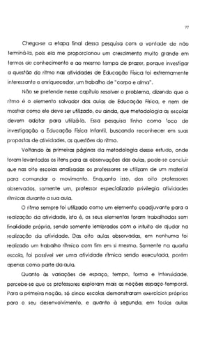 77
Chega-se a etapa final dessa pesqursa com a vontade de não
terminá-la, pois ela me proporcionou um crescimento muito grande em
termos de conhecimento e ao mesmo tempo de prazer, porque investigar
a questão do ritmo nas atividades de Educação Física toi extremamente
interessante e enriquecedor, um trabalho de 11
Corpo e alma11
•
Não se pretende nesse capítulo resolver o problema, dizendo que o
ritmo é o elemento salvador das aulas de Educação Física, e nem de
mostrar como ele deve ser utilizado, ou ainda, que metodologia as escolas
devem adotar para utilizá-lo. Essa pesquisa tinha como toco de
investigação a Educação Física Infantil, buscando reconhecer em suas
propostas de atividades, as questões do ritmo.
Voltando às primeiras páginas da metodologia desse estudo, onde
toram levantados os itens para as observações das aulas, pode-se concluir
que nas oito escolas analisadas os professores se utilizam de um material
para comandar o movimento. Enquanto isso, dos oito professores
observados, somente um, professor especializado privilegia atividades
rítmicas durante a sua aula.
O ritmo sempre foi utilizado como um elemento coadjuvante para a
realização da atividade, isto é, os seus elementos foram trabalhados sem
finalidade própria, sendo somente lembrados com o intuito de ajudar na
realização da atividade. Das oito aulas observadas, em nenhuma foi
realizado um trabalho rítmico com fim em si mesmo. Somente na quarta
escola, foi possível ver uma atividade rítmica sendo executada, porém
apenas como parte da aula.
Quanto às variações de espaço, tempo, forma e intensidade.
percebe-se que os professores exploram mais as noções espaço-temporal.
Para a primeira noção, só cinco escolas demonstraram exercícios próprios
para o seu desenvolvimento. e quanto à segunda, em todas aulas
 