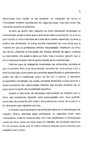 78
observadas esta noção se fez presente. As variações de forma e
intensidade também aconteciam em algumas aulas, mas não foram tão
relevantes quanto as anteriores.
Quanto ao quinto item (respeito ao ritmo individual) levantado na
metodologia, pode-se dizer que a aula observada na escola E6, foi a única
que mostrou o ritmo individual de cada aluno sendo respeitado durante a
prática das atividades. As outras escolas mostraram em suas aulas que à
medida em que os professores sentiam necessidade, interferiam no ritmo
dos alunos, utilizando a marcação dos tempos através de algum material
ou instrumento. Isto pode e deve ser feito, mas é preciso garantir que o
ritmo individual também tenha oportunidade de ser manifestado.
Partindo para as categorias levantadas nas entrevistas, percebe-se
que no primeiro item a ser reconhecido, somente em uma escola a E3, o
ritmo é colocado como parte do conteúdo especificado no planejamento,
porém ele não é trabalhado como um fim em si mesmo. O elemento
programático levantado nas quatro primeiras entrevistas é basicamente o
desenvolvimento das capacidades motoras. Nas escolas restantes são os
jogos para iniciação da modalidade esportiva.
Quanto à aplicação de atividades relacionadas ao trabalho com o
ritmo, dois professores disseram estar preocupados com essa questão,
sendo eles da escola E4 e E5. Porém, dois professores, sendo da escola El e
E6, afirmaram não trabalhar com isso.
O terceiro reconhecimento da entrevista refere-se à metodologia do
trabalho rítmico adotada pelos professores. As respostas foram bem
interessantes, onde em duas escolas, a E7 e E8, enfatizaram a metodologia
usada do ritmo como um meio para um trabalho de iniciação esportiva.
Em três escolas, sendo a E5, E7 e E8 a música é utilizada como método para
trabalhar com o ritmo.
 