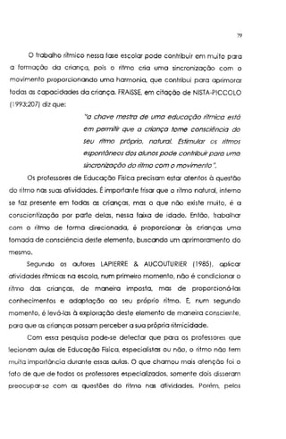 79
O trabalho rítmico nessa fase escolar pode contribuir em muito para
o formação da criança, pois o ritmo cria uma sincronização com o
movimento proporcionando uma harmonia, que contribui para aprimorar
todas as capacidades da criança. FRAISSE, em citação de NISTA-PICCOLO
(I 993;207) diz que:
"a chave mestra de uma educação rítmica está
em permHir que a cn'ança tome consciência do
seu ritmo próprio, natural. Estimular os ritmos
espontâneos dos alunos pode contn'buirpara uma
sincronização do n'tmo com o movimento''.
Os professores de Educação Física precisam estar atentos à questão
do ritmo nas suas atividades. Éimportante frisar que o ritmo natural, interno
se faz presente em todas as crianças, mas o que não existe muito, é a
conscientização por parte delas, nessa faixa de idade. Então, trabalhar
com o ritmo de forma direcionada, é proporcionar às crianças uma
tomada de consciência deste elemento, buscando um aprimoramento do
mesmo.
Segundo os autores LAPIERRE & AUCOUTURIER (1985), aplicar
atividades rítmicas na escola, num primeiro momento, não é condicionar o
ritmo das crianças, de maneira imposta, mas de proporcioná-las
conhecimentos e adaptação ao seu próprio ritmo. E, num segundo
momento, é levá-las à exploração deste elemento de maneira consciente,
para que as crianças possam perceber a sua própria ritmicidade.
Com essa pesquisa pode-se detectar que para os professores que
lecionam aulas de Educação Física, especialistas ou não, o ritmo não tem
muita importância durante essas aulas. O que chamou mais atenção foi o
fato de que de todos os professores especializados, somente dois disseram
preocupar-se com as questões do ritmo nas atividades. Porém, pelos
 
