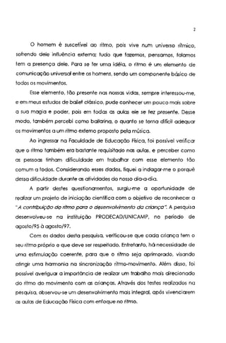 2
O homem é suscetível ao ritmo, po1s VIVe num universo rítmico,
sofrendo dele influência externa; tudo que fazemos, pensamos, falamos
tem a presença dele. Para se ler uma idéia, o ritmo é um elemento de
comunicação universal entre os homens, sendo um componente básico de
lodos os movimentos.
Esse elemento, tão presente nas nossas vidas, sempre interessou-me,
e em meus estudos de bailei clássico, pude conhecer um pouco mais sobre
a sua magia e poder, pois em todas as aulas ele se fez presente. Desse
modo, também percebi como bailarina, o quanto se torna difícil adequar
os movimentos a um ritmo externo proposto pela música.
Ao ingressar na Faculdade de Educação Física, foi possível verificar
que o ritmo também era bastante requisitado nas aulas, e perceber como
as pessoas tinham dificuldade em trabalhar com esse elemento tão
comum a todos. Considerando esses dados, fiquei a indagar-me o porquê
dessa dificuldade durante as atividades do nosso dia-a-dia.
A partir destes questionamentos, surgiu-me a oportunidade de
realizar um projeto de iniciação científica com o objetivo de reconhecer a
"A contribuição do ritmo para o desenvolvimento da criança': A pesquisa
desenvolveu-se na instituição PRODECAD/UNICAMP, no período de
agosto/95 à agosto/97.
Com os dados desta pesquisa, verificou-se que cada criança tem o
seu ritmo próprio e que deve ser respeitado. Entretanto, há necessidade de
uma estimulação coerente, para que o ritmo seja aprimorado, visando
atingir uma harmonia na sincronização ritmo-movimento. Além disso, foi
possível averiguar a importância de realizar um trabalho mais direcionado
do ritmo do movimento com as crianças. Através dos testes realizados na
pesquisa, observou-se um desenvolvimento mais integral, após vivenciarem
as aulas de Educação Física com enfoque no ritmo.
 