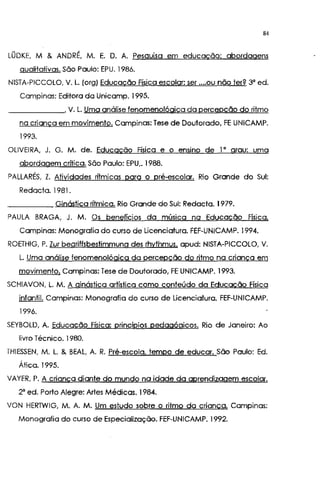 84
LÜDKE, M & ANDRÉ, M. E. D. A. Pesquisa em educação: abordagens
qualitativas. São Paulo: EPU. 1986.
NISTA-PICCOLO, V. L. (org) Educação Física escolar: ser ....ou não ter? 3" ed.
Campinas: Editora da Unicamp. 1995.
______,V. L. Uma análise fenomenológica da percepção do ritmo
na criança em movimento. Campinas: Tese de Doutorado, FE UNICAMP.
1993.
OLIVEIRA. J. G. M. de. Educação Física e o ensino de I • grau: uma
abordagem crítica. São Paulo: EPU,. 1988.
PALLARÉS, Z. Atividades ritmicas para o pré-escolar. Rio Grande do Sul:
Redacta. 1981.
Ginástica rítmica. Rio Grande do Sul: Redacta. 1979.
PAULA BRAGA, J. M. Os beneficios da música na Educação Física.
Campinas: Monografia do curso de Licenciatura. FEF-UNICAMP. 1994,
ROETHIG, P. Zur beqriffsbestimmung des rhythmus. apud: NISTA-PICCOLO, V.
L. Uma análise fenomenológica da percepção do ritmo na criança em
movimento. Campinas: Tese de Doutorado, FE UNICAMP. 1993.
SCHIAVON, L. M. A ginástica artística como conteúdo da Educação Física
infantil. Campinas: Monografia do curso de Licenciatura. FEF-UNICAMP.
1996.
SEYBOLD, A. Educação Física: princípios pedagógicos. Rio de Janeiro: Ao
livro Técnico. 1980.
THIESSEN, M. L. & BEAL, A. R. Pré-escola, tempo de educar. São Paulo: Ed.
Ática. 1995.
VAYER, P. A criança diante do mundo na idade da aprendizagem escolar.
2" ed. Porto Alegre: Artes Médicas. 1984.
VON HERTWIG, M. A. M. Um estudo sobre o ritmo da criança. Campinas:
Monografia do curso de Especialização. FEF-UNICAMP. 1992.
 
