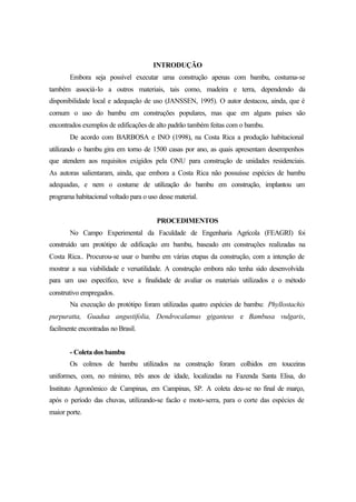 INTRODUÇÃO
Embora seja possível executar uma construção apenas com bambu, costuma-se
também associá-lo a outros materiais, tais como, madeira e terra, dependendo da
disponibilidade local e adequação de uso (JANSSEN, 1995). O autor destacou, ainda, que é
comum o uso do bambu em construções populares, mas que em alguns países são
encontrados exemplos de edificações de alto padrão também feitas com o bambu.
De acordo com BARBOSA e INO (1998), na Costa Rica a produção habitacional
utilizando o bambu gira em torno de 1500 casas por ano, as quais apresentam desempenhos
que atendem aos requisitos exigidos pela ONU para construção de unidades residenciais.
As autoras salientaram, ainda, que embora a Costa Rica não possuísse espécies de bambu
adequadas, e nem o costume de utilização do bambu em construção, implantou um
programa habitacional voltado para o uso desse material.
PROCEDIMENTOS
No Campo Experimental da Faculdade de Engenharia Agrícola (FEAGRI) foi
construído um protótipo de edificação em bambu, baseado em construções realizadas na
Costa Rica.. Procurou-se usar o bambu em várias etapas da construção, com a intenção de
mostrar a sua viabilidade e versatilidade. A construção embora não tenha sido desenvolvida
para um uso específico, teve a finalidade de avaliar os materiais utilizados e o método
construtivo empregados.
Na execução do protótipo foram utilizadas quatro espécies de bambu: Phyllostachis
purpuratta, Guadua angustifolia, Dendrocalamus giganteus e Bambusa vulgaris,
facilmente encontradas no Brasil.
- Coleta dos bambu
Os colmos de bambu utilizados na construção foram colhidos em touceiras
uniformes, com, no mínimo, três anos de idade, localizadas na Fazenda Santa Elisa, do
Instituto Agronômico de Campinas, em Campinas, SP. A coleta deu-se no final de março,
após o período das chuvas, utilizando-se facão e moto-serra, para o corte das espécies de
maior porte.
 