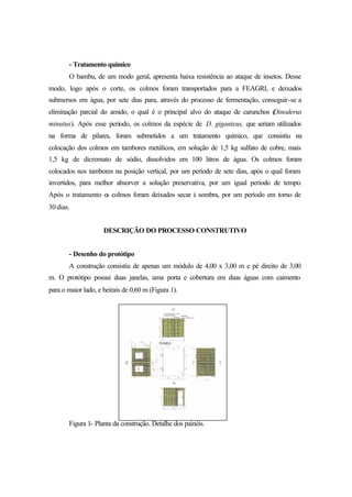 - Tratamento químico
O bambu, de um modo geral, apresenta baixa resistência ao ataque de insetos. Desse
modo, logo após o corte, os colmos foram transportados para a FEAGRI, e deixados
submersos em água, por sete dias para, através do processo de fermentação, conseguir-se a
eliminação parcial do amido, o qual é o principal alvo do ataque de carunchos (Dinoderus
minutus). Após esse período, os colmos da espécie de D. giganteus, que seriam utilizados
na forma de pilares, foram submetidos a um tratamento químico, que consistiu na
colocação dos colmos em tambores metálicos, em solução de 1,5 kg sulfato de cobre, mais
1,5 kg de dicromato de sódio, dissolvidos em 100 litros de água. Os colmos foram
colocados nos tambores na posição vertical, por um período de sete dias, após o qual foram
invertidos, para melhor absorver a solução preservativa, por um igual período de tempo.
Após o tratamento os colmos foram deixados secar à sombra, por um período em torno de
30 dias.
DESCRIÇÃO DO PROCESSO CONSTRUTIVO
- Desenho do protótipo
A construção consistiu de apenas um módulo de 4,00 x 3,00 m e pé direito de 3,00
m. O protótipo possui duas janelas, uma porta e cobertura em duas águas com caimento
para o maior lado, e beirais de 0,60 m (Figura 1).
Figura 1- Planta da construção. Detalhe dos painéis.
 