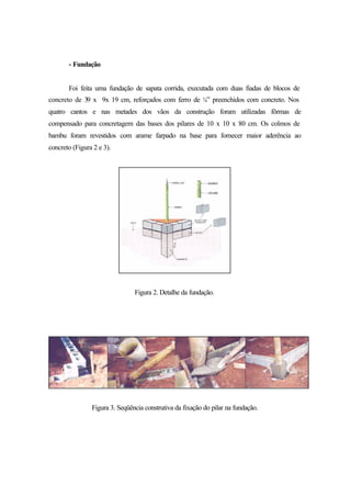 - Fundação
Foi feita uma fundação de sapata corrida, executada com duas fiadas de blocos de
concreto de 39 x 9x 19 cm, reforçados com ferro de ¼” preenchidos com concreto. Nos
quatro cantos e nas metades dos vãos da construção foram utilizadas fôrmas de
compensado para concretagem das bases dos pilares de 10 x 10 x 80 cm. Os colmos de
bambu foram revestidos com arame farpado na base para fornecer maior aderência ao
concreto (Figura 2 e 3).
Figura 2. Detalhe da fundação.
Figura 3. Seqüência construtiva da fixação do pilar na fundação.
 