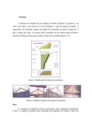 - Estrutura
A estrutura foi composta por oito pilares de bambu da espécie D. giganteus, com
3,00 m de altura e com cerca de 12 cm de diâmetro, e vigas de bambu da espécie G.
angustifolia. No internódio superior dos pilares foi concretado um ferro de espera de ¼”
para a fixação das vigas. As tesouras foram executadas com um sistema misto de bambu e
sarrafos de madeira, ao passo que os caibros e ripas eram de madeira (Figura 4 e 5).
Figura 4. Detalhe geral da estrutura da construção.
Figura 5. Seqüência construtiva da estrutura da cobertura.
Pisos
O contrapiso foi realizado de forma convencional, sendo compactado manualmente.
O piso e a calçada de proteção foram executados com argamassa de cimento e areia com
 