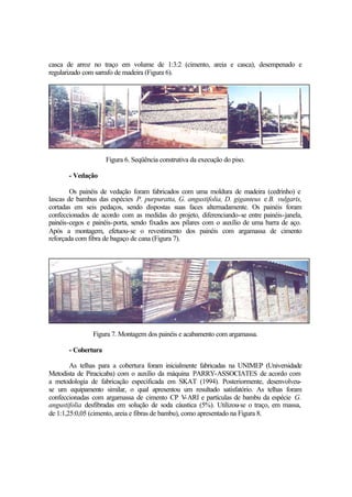 casca de arroz no traço em volume de 1:3:2 (cimento, areia e casca), desempenado e
regularizado com sarrafo de madeira (Figura 6).
Figura 6. Seqüência construtiva da execução do piso.
- Vedação
Os painéis de vedação foram fabricados com uma moldura de madeira (cedrinho) e
lascas de bambus das espécies P. purpuratta, G. angustifolia, D. giganteus e B. vulgaris,
cortadas em seis pedaços, sendo dispostas suas faces alternadamente. Os painéis foram
confeccionados de acordo com as medidas do projeto, diferenciando-se entre painéis-janela,
painéis-cegos e painéis-porta, sendo fixados aos pilares com o auxílio de uma barra de aço.
Após a montagem, efetuou-se o revestimento dos painéis com argamassa de cimento
reforçada com fibra de bagaço de cana (Figura 7).
Figura 7. Montagem dos painéis e acabamento com argamassa.
- Cobertura
As telhas para a cobertura foram inicialmente fabricadas na UNIMEP (Universidade
Metodista de Piracicaba) com o auxílio da máquina PARRY-ASSOCIATES de acordo com
a metodologia de fabricação especificada em SKAT (1994). Posteriormente, desenvolveu-
se um equipamento similar, o qual apresentou um resultado satisfatório. As telhas foram
confeccionadas com argamassa de cimento CP V-ARI e partículas de bambu da espécie G.
angustifolia desfibradas em solução de soda cáustica (5%). Utilizou-se o traço, em massa,
de 1:1,25:0,05 (cimento, areia e fibras de bambu), como apresentado na Figura 8.
 