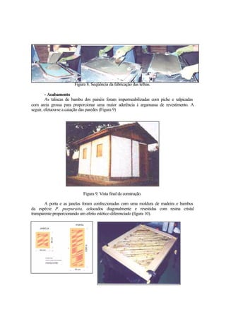 Figura 8. Seqüência da fabricação das telhas.
- Acabamento
As taliscas de bambu dos painéis foram impermeabilizadas com piche e salpicadas
com areia grossa para proporcionar uma maior aderência à argamassa de revestimento. A
seguir, efetuou-se a caiação das paredes (Figura 9)
Figura 9. Vista final da construção.
A porta e as janelas foram confeccionadas com uma moldura de madeira e bambus
da espécie P. purpuratta, colocados diagonalmente e revestidas com resina cristal
transparente proporcionando um efeito estético diferenciado (figura 10).
 
