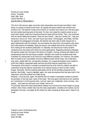 Practicum Level: Kinder
Group: 1st grade
Date: 28th April
Lesson Number: 2
Journal entry 2: Observation 2
This time I felt nervous again since this class observation was the last one before I start
doing my practicum period at this level. As regards the lesson itself it was similar to the
previous one. The teacher made some revision on numbers and colours as in the last class
but she started teaching parts of the body. For that, she made the students stand up and
touch their heads, while she mimed touching her head with her hands. Then, she continued
with her hands telling the students “show me your hands”, “clap your hands one”, “clap your
hands two” and so on. Then, she said “touch your body” miming again, and finally, the feet.
As regards the pedagogical principles, the teacher has been able to build respect and a
good relationship with her students. As she entered the classroom, the students calm down
and make silence immediately. Along the lesson, she walked around the most part of the
time making all her students participate in it. Besides, her lessons are mainly student-
centered since she makes all of them be active participants. Regarding teaching strategies,
the teacher spoke the most part of the lesson in English, miming, showing with objects and
paraphrasing what she was trying to explain. Besides, she made her students keep their
motivation by asking them to do short but many different activities. For instance, she asked
them to stand up as I said before and touch different parts of their body, she made them
sing, draw, repeat after her, among othe activities. So, a great atmosphere was created to
which the children responded really well and did all the teacher asked them to do.
The aspects of the lesson I consider successful are first of all, that the children are able to
understand what the teacher wants them to do without having to resort to their mother
tongue. Secondly, that the students participate and do all the activities proposed by the
teacher. And finally, I want to highlight again, the quiet atmosphere that has been built in the
classroom, since the children are really young.
However, I may say that, again, the teacher did not create a meaningful context to present
the activities or the new topic “parts of the body”. She only gave instructions to her students
as I mentioned in my first journal entry, such as “open your notebooks..show me blue...now
repeat… now stand up and touch your heads” and so on.
To conclude, these two class observations helped me a lot since I’ve never taught so young
children. Now I have a better idea how the class organization, activities and routines can be
developed and how I can apply all the theory I’ve been studying all these years. Hope I’ll do
it well.
Trainee’s name: Cintia Beramendi
Practicum Level: Kinder
Group: 1st grade
Date: 5th May
 