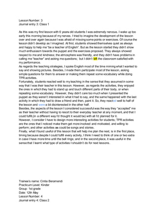 Lesson Number: 3
Journal entry 3: Class 1
As this was my first lesson with 6 years old students I was extremely nervous. I wake up too
early this morning because of my nerves. I tried to imagine the development of the lesson
over and over again because I was afraid of missing some points or exercises. Of course the
lesson didn’t develop as I imagined. At first, students showed themselves quiet as always
and happy to help me “be a teacher of English”. But as the lesson started they didn’t show
much enthusiasm towards the puppet and the exercises proposed. They always showed
respect to me and kindness; the atmosphere was friendly, and they didn’t have problems in
calling me “teacher” and asking me questions; but I didn’t left the classroom satisfied with
my performance.
As regards the teaching strategies, I spoke English most of the time miming what I wanted to
say and showing pictures. Besides, I made them participate most of the lesson, asking
simple questions for them to answer or making them repeat some vocabulary while doing
TPR activities.
Fortunately, students reacted well to my teaching in the sense that they assumed in some
way that I was their teacher in this lesson. However, as regards the activities, they enjoyed
the ones in which they had to stand up and touch different parts of their body, or when
repeating some vocabulary. However, they didn’t care too much when I presented the
puppet as they weren’t interested in what it had to say, and the same happened with the last
activity in which they had to draw a friend and then, paint it. So, they reacted well to half of
the lesson and were a bit disinterested in the other half.
Besides, the aspects of the lesson I considered successful was the way they “accepted” me
as their teacher without having to resort to their everyday teacher at any moment, and that I
could fulfill,(in a different way I’d thought it would be) with all I’d planned for it.
However, I consider I have to design more interesting activities for students; TPR activities
are the ones that I noticed make them get more involved and motivated, and willing to
perform; and other activities as could be songs and stories.
Finally, what I found useful of this lesson that will help me plan the next, is in the first place,
timing because despite I could fulfill every activity, I think I need to think of one or two extra
in case I have more time until the bell rings; and in the second place, it was useful in the
sense that I learnt what type of activities I shouldn’t do for next lessons.
Trainee’s name: Cintia Beramendi
Practicum Level: Kinder
Group: 1st grade
Date: 12th May
Lesson Number: 4
Journal entry 4: Class 2
 