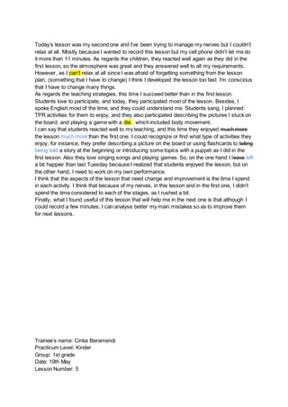 Today’s lesson was my second one and I’ve been trying to manage my nerves but I couldn’t
relax at all. Mostly because I wanted to record this lesson but my cell phone didn’t let me do
it more than 11 minutes. As regards the children, they reacted well again as they did in the
first lesson, so the atmosphere was great and they answered well to all my requirements.
However, as I can’t relax at all since I was afraid of forgetting something from the lesson
plan, (something that I have to change) I think I developed the lesson too fast. I’m conscious
that I have to change many things.
As regards the teaching strategies, this time I succeed better than in the first lesson.
Students love to participate, and today, they participated most of the lesson. Besides, I
spoke English most of the time, and they could understand me. Students sang, I planned
TPR activities for them to enjoy, and they also participated describing the pictures I stuck on
the board; and playing a game with a die , which included body movement.
I can say that students reacted well to my teaching, and this time they enjoyed much more
the lesson much more than the first one. I could recognize or find what type of activities they
enjoy, for instance, they prefer describing a picture on the board or using flashcards to telling
being told a story at the beginning or introducing some topics with a puppet as I did in the
first lesson. Also they love singing songs and playing games. So, on the one hand I leave left
a bit happier than last Tuesday because I realized that students enjoyed the lesson, but on
the other hand, I need to work on my own performance.
I think that the aspects of the lesson that need change and improvement is the time I spend
in each activity. I think that because of my nerves, in this lesson and in the first one, I didn’t
spend the time considered to each of the stages, as I rushed a bit.
Finally, what I found useful of this lesson that will help me in the next one is that although I
could record a few minutes, I can analyse better my main mistakes so as to improve them
for next lessons.
Trainee’s name: Cintia Beramendi
Practicum Level: Kinder
Group: 1st grade
Date: 19th May
Lesson Number: 5
 