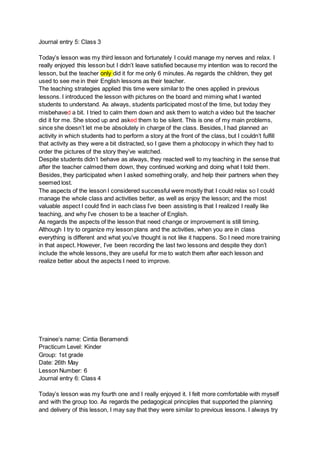 Journal entry 5: Class 3
Today’s lesson was my third lesson and fortunately I could manage my nerves and relax. I
really enjoyed this lesson but I didn’t leave satisfied because my intention was to record the
lesson, but the teacher only did it for me only 6 minutes. As regards the children, they get
used to see me in their English lessons as their teacher.
The teaching strategies applied this time were similar to the ones applied in previous
lessons. I introduced the lesson with pictures on the board and miming what I wanted
students to understand. As always, students participated most of the time, but today they
misbehaved a bit. I tried to calm them down and ask them to watch a video but the teacher
did it for me. She stood up and asked them to be silent. This is one of my main problems,
since she doesn’t let me be absolutely in charge of the class. Besides, I had planned an
activity in which students had to perform a story at the front of the class, but I couldn’t fulfill
that activity as they were a bit distracted, so I gave them a photocopy in which they had to
order the pictures of the story they’ve watched.
Despite students didn’t behave as always, they reacted well to my teaching in the sense that
after the teacher calmed them down, they continued working and doing what I told them.
Besides, they participated when I asked something orally, and help their partners when they
seemed lost.
The aspects of the lesson I considered successful were mostly that I could relax so I could
manage the whole class and activities better, as well as enjoy the lesson; and the most
valuable aspect I could find in each class I’ve been assisting is that I realized I really like
teaching, and why I’ve chosen to be a teacher of English.
As regards the aspects of the lesson that need change or improvement is still timing.
Although I try to organize my lesson plans and the activities, when you are in class
everything is different and what you’ve thought is not like it happens. So I need more training
in that aspect. However, I’ve been recording the last two lessons and despite they don’t
include the whole lessons, they are useful for me to watch them after each lesson and
realize better about the aspects I need to improve.
Trainee’s name: Cintia Beramendi
Practicum Level: Kinder
Group: 1st grade
Date: 26th May
Lesson Number: 6
Journal entry 6: Class 4
Today’s lesson was my fourth one and I really enjoyed it. I felt more comfortable with myself
and with the group too. As regards the pedagogical principles that supported the planning
and delivery of this lesson, I may say that they were similar to previous lessons. I always try
 