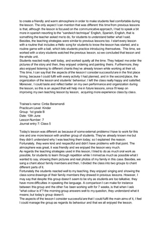 to create a friendly and warm atmosphere in order to make students feel comfortable during
the lesson. The only aspect I can mention that was different this time from previous lessons
is that, although the lesson is focused on the communicative approach, I had to speak a bit
more in spanish resorting to the “sandwich technique” English, Spanish, English, that is
something the teacher asked me to do, for students to understand better what I said.
Besides, the teaching strategies were similar to previous lessons too. I start every lesson
with a routine that includes a Hello song for students to know the lesson has started, and a
routine game with a ball, which lets students practice introducing themselves. This time, we
worked with a story students watched the previous lesson, so we concluded that lesson and
the whole unit.
Students reacted really well today, and worked quietly all the time. They helped me order the
pictures of the story and then, they enjoyed ordering and painting theirs. Furthermore, they
also enjoyed listening to different chants they’ve already known while working at their sit.
This time, I can say that the aspects of the lesson I consider successful are in the first place
timing, because I could fulfil with every activity I had planned, and in the second place, the
organization of the lesson and students’ behaviour; I left the class really happy and satisfied.
Moreover, I could taste and reflect better on my own performance and organization during
the lesson, so this is an aspect that will help me in future lessons, since I’ll keep on
improving my own teaching lesson by lesson, acquiring more experience class by class.
Trainee’s name: Cintia Beramendi
Practicum Level: Kinder
Group: 1st grade B
Date: 10th June
Lesson Number: 7
Journal entry 7: Class 5
Today’s lesson was different as because of some external problems I have to work for this
one and one more lesson with another group of students. They’ve already known me but
they didn’t understand why I was teaching them today; so I explained the reason.
Fortunately, they were kind and respectful and didn’t have problems with that point. The
atmosphere was great, it was friendly and we enjoyed the lesson very much.
As regards the teaching strategies used in this lesson, I tried to do as much oral work as
possible, for students to learn through repetition while I mimed as much as possible what I
wanted to say, showing them pictures and real photos of my family in this case. Besides, we
sang a chant about family members and then, I divided the class into two groups to chant
different parts of it.
Fortunately the students reacted well to my teaching, they enjoyed singing and showing the
class some drawings of their family members they drawed in previous lessons. However, I
may say that despite this group doesn’t seem to be shy as students are too talkative; they
have more difficulties in speaking the language. A comparison I can make for instance
between this group and the other I’ve been working with for 7 weeks, is that when I ask
“what colour is it”? the morning group answers well to my question, they understand what it
means; but today’s group doesn’t.
The aspects of the lesson I consider successful are that I could fulfil the main aims of it, I feel
I could manage the group as regards its behaviour and that we all enjoyed the lesson.
 