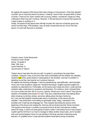 As regards the aspects of the lesson that need change or improvement, I think that despite I
consider I go on improving lesson by lesson, a feeling I have is that I do great effort to lower
my level; I mean as I’ve never worked with so young children, sometimes I speak as if they
understand what I say and I continue. However, in the last lessons I improve that aspect but
I need to keep on working on it.
Finally, the aspect of this lesson that will help me plan the next one is that this group has
shown me they enjoy TPR activities; sing, do body movements and act. So for the next
lesson, I’ll work with that kind of activities.
Trainee’s name: Cintia Beramendi
Practicum Level: Kinder
Group: 1st grade A
Date: 16th June
Lesson Number: 8
Journal entry 8: Class 6
Today’s lesson has been the last one with 1sr grade A, according to the prescribed
schedule. I enjoyed it very much since I felt more comfortable and the children too. Besides,
students has shown great interest in participating in the activities, and had no problem in
adopting me as they new teacher as in previous lessons.
As regards the teaching strategies, I resort to paraphrasing, exemplification, demonstration
mime, and in few situations I apply the “sandwich technique” (english-spanish-english) for
students to understand me. Fortunately, as the lesson was mostly oral work, I could see that
students really understood my questions and directions. For instance, when I showed them
my mum’s photo and said “this is my mum, Sandra; What’s your mum’s name?” they got the
question immediately and answered it well. They also understood what I was talking about
when showing my family’s photos; and when talking about the dog’s family too.
So, I can say that students reacted really well to my teaching, to the lesson and the
activities. I perceived them more willing to participate orally, happy, interested in the
activities and in learning the language too. They enjoyed describing the picture at the
beginning of the lesson and singing the chant as well as introducing their family members.
The aspects of the lesson I consider successful is first of all that I had planned another
lesson for today, in which we were going to watch a video in the library but as it was closed I
couldn’t get the CD from it so I had to manage to follow another lesson plan, and it resulted
well; and second despite I know I’m just starting in this long way that is teaching young
learners, I’m gratified since I could see that students have learnt during my lessons.
 
