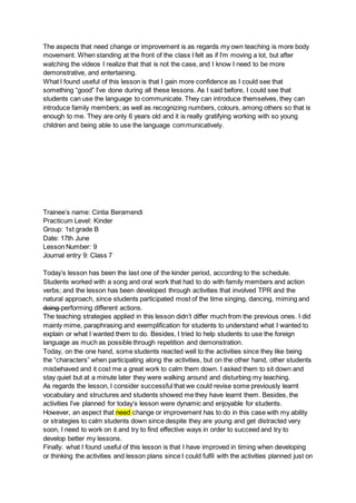 The aspects that need change or improvement is as regards my own teaching is more body
movement. When standing at the front of the class I felt as if I’m moving a lot, but after
watching the videos I realize that that is not the case, and I know I need to be more
demonstrative, and entertaining.
What I found useful of this lesson is that I gain more confidence as I could see that
something “good” I’ve done during all these lessons. As I said before, I could see that
students can use the language to communicate. They can introduce themselves, they can
introduce family members; as well as recognizing numbers, colours, among others so that is
enough to me. They are only 6 years old and it is really gratifying working with so young
children and being able to use the language communicatively.
Trainee’s name: Cintia Beramendi
Practicum Level: Kinder
Group: 1st grade B
Date: 17th June
Lesson Number: 9
Journal entry 9: Class 7
Today’s lesson has been the last one of the kinder period, according to the schedule.
Students worked with a song and oral work that had to do with family members and action
verbs; and the lesson has been developed through activities that involved TPR and the
natural approach, since students participated most of the time singing, dancing, miming and
doing performing different actions.
The teaching strategies applied in this lesson didn’t differ much from the previous ones. I did
mainly mime, paraphrasing and exemplification for students to understand what I wanted to
explain or what I wanted them to do. Besides, I tried to help students to use the foreign
language as much as possible through repetition and demonstration.
Today, on the one hand, some students reacted well to the activities since they like being
the “characters” when participating along the activities, but on the other hand, other students
misbehaved and it cost me a great work to calm them down. I asked them to sit down and
stay quiet but at a minute later they were walking around and disturbing my teaching.
As regards the lesson, I consider successful that we could revise some previously learnt
vocabulary and structures and students showed me they have learnt them. Besides, the
activities I’ve planned for today’s lesson were dynamic and enjoyable for students.
However, an aspect that need change or improvement has to do in this case with my ability
or strategies to calm students down since despite they are young and get distracted very
soon, I need to work on it and try to find effective ways in order to succeed and try to
develop better my lessons.
Finally. what I found useful of this lesson is that I have improved in timing when developing
or thinking the activities and lesson plans since I could fulfil with the activities planned just on
 