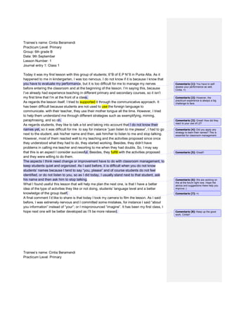 Trainee’s name: Cintia Beramendi
Practicum Level: Primary
Group: 6th grade B
Date: 9th September
Lesson Number: 1
Journal entry 1: Class 1
Today it was my first lesson with this group of students; 6°B of E.P N°8 in Punta Alta. As it
happened to me in kindergarten, I was too nervous. I do not know if it is because I know that
you have to evaluate my performance, but it is too difficult for me to manage my nerves
before entering the classroom and at the beginning of the lesson. I’m saying this, because
I’ve already had experience teaching in different primary and secondary courses, so it isn’t
my first time that I’m at the front of a class.
As regards the lesson itself, I tried to supported it through the communicative approach. It
has been difficult because students are not used to use the foreign language to
communicate. with their teacher, they use their mother tongue all the time. However, I tried
to help them understand me through different strategies such as exemplifying, miming,
paraphrasing, and so on.
As regards students, they like to talk a lot and taking into account that I do not know their
names yet, so it was difficult for me to say for instance “juan listen to me please”, I had to go
next to the student, ask his/her name and then, ask him/her to listen to me and stop talking.
However, most of them reacted well to my teaching and the activities proposed since once
they understood what they had to do, they started working. Besides, they didn’t have
problems in calling me teacher and resorting to me when they had doubts. So, I may say
that this is an aspect I consider successful. Besides, they fulfill with the activities proposed
and they were willing to do them.
The aspects I think need change or improvement have to do with classroom management, to
keep students quiet and organized. As I said before, it is difficult when you do not know
students’ names because I tend to say “you, please” and of course students do not feel
identified, or do not listen to you, so as I did today, I usually stand next to that student, ask
his name and then ask him to stop talking.
What I found useful this lesson that will help me plan the next one, is that I have a better
idea of the type of activities they like or not doing, students’ language level and a better
knowledge of the group itself.
A final comment I’d like to share is that today I took my camera to film the lesson. As I said
before, I was extremely nervous and I committed some mistakes, for instance I said “about
you information” instead of “your”; or I mispronounced “imagine”. It has been my first class, I
hope next one will be better developed as I’ll be more relaxed.
Trainee’s name: Cintia Beramendi
Practicum Level: Primary
Comentario [1]: You have to self-
assess your performance as well,
Cintia. =)
Comentario [2]: However, the
practicum experience is always a big
challenge to face.
Comentario [3]: Great! How did they
react to your use of L2?
Comentario [4]: Did you apply any
strategy to learn their names? This is
essential for classroom management.
Comentario [5]: Great!!
Comentario [6]: We are working on
this at the forum right now. Hope the
advice and suggestions there help you
improve.:)
Comentario [7]: =)
Comentario [8]: Keep up the good
work, Cintia!!
 