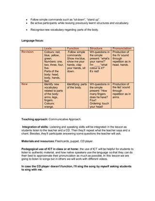  Follow simple commands such as “sit down”, “stand up”.
 Be active participants while revising previously learnt structures and vocabulary.
 Recognise new vocabulary regarding parts of the body.
Language focus:
Lexis Function Structure Pronunciation
Revision Colours: red,
blue, yellow,
green.
Numbers: one,
two, three, four,
five.
Parts of the
body: head,
body, hands,
feet.
Follow simple
commands:
Show me blue,
show me your
hands, clap
your hands, sit
down.
Wh questions in
the simple
present: “what’s
your name?”
I’m ____”what
colour is it?”
It’s red!
Production of
the /h/ sound
through
repetition as in
head, hands.
New Identify new
vocabulary
related to parts
of the body:
arms, legs,
fingers.
Colours:
orange.
Identifying parts
of the body.
Wh questions in
the simple
present: “How
many fingers
does he have?
Four!
Ordering: touch
your head!
Production of
the /ɑ:/ sound
through
repetition as in
arms.
Teaching approach: Communicative Approach.
Integration of skills: Listening and speaking skills will be integrated in the lesson as
students listen to the teacher and a CD. Then they’ll repeat what the teacher says and a
chant. Besides, they’ll participate answering some questions the teacher will ask.
Materials and resources: Flashcards, puppet, CD player.
Pedagogical use of ICT in class or at home: the use of ICT will be helpful for students to
listen to authentic material, and how native speakers use the language so that they can do
their best to approximate their pronunciation as much as possible. In this lesson we are
going to listen to songs but in others we will work with different videos.
In case the CD player doesn’t function, I’ll sing the song by myself asking students
to sing with me.
 