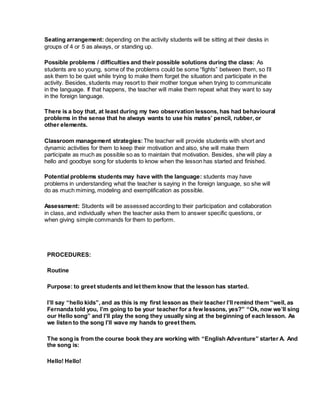 Seating arrangement: depending on the activity students will be sitting at their desks in
groups of 4 or 5 as always, or standing up.
Possible problems / difficulties and their possible solutions during the class: As
students are so young, some of the problems could be some “fights” between them, so I’ll
ask them to be quiet while trying to make them forget the situation and participate in the
activity. Besides, students may resort to their mother tongue when trying to communicate
in the language. If that happens, the teacher will make them repeat what they want to say
in the foreign language.
There is a boy that, at least during my two observation lessons, has had behavioural
problems in the sense that he always wants to use his mates’ pencil, rubber, or
other elements.
Classroom management strategies: The teacher will provide students with short and
dynamic activities for them to keep their motivation and also, she will make them
participate as much as possible so as to maintain that motivation. Besides, she will play a
hello and goodbye song for students to know when the lesson has started and finished.
Potential problems students may have with the language: students may have
problems in understanding what the teacher is saying in the foreign language, so she will
do as much miming, modeling and exemplification as possible.
Assessment: Students will be assessed according to their participation and collaboration
in class, and individually when the teacher asks them to answer specific questions, or
when giving simple commands for them to perform.
PROCEDURES:
Routine
Purpose: to greet students and let them know that the lesson has started.
I’ll say “hello kids”, and as this is my first lesson as their teacher I’ll remind them “well, as
Fernanda told you, I’m going to be your teacher for a few lessons, yes?” “Ok, now we’ll sing
our Hello song” and I’ll play the song they usually sing at the beginning of each lesson. As
we listen to the song I’ll wave my hands to greet them.
The song is from the course book they are working with “English Adventure” starter A. And
the song is:
Hello! Hello!
 