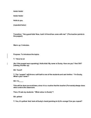 Hello! Hello!
Hello! Hello!
Hello to you.
(repeated twice)
Transition: “Very good kids! Now, look! A friend has come with me!” (The teacher points to
the puppet).
Warm up: 5 minutes.
Purpose: To introduce the topics
T: “Here he is!
(As if the puppet were speaking): Hello kids! My name is Ducky. How are you? fine/ OK?
(miming thumbs up)
SS: Yees!!!
T: The “puppet” will throw a soft ball to one of the students and ask him/her: “I’m Ducky,
What’s your name?”
SS: I’m_____
This will be done several times, since it is a routine that the teacher (Fernanda) always does
when enters the classroom.
Then, I’ll ask my students: “What colour is Ducky”?
SS: yellow!
T: Yes, it’s yellow! And look at Ducky’s beak (pointing to it).It’s orange! Can you repeat?
 