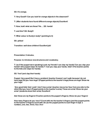 SS: It’s orange.
T: Very Good!!! Can you look for orange objects in the classroom?
T: (After students have found different orange objects) Excellent!
T: Now, look! what are these? Its…. SS: hands!
T: and this? SS: Body!!!
T: What colour is Ducky’s body? (pointing to it)
SS: yellow!
Transition: well done children! Excellent job!
Presentation:5 minutes.
Purpose: to introduce new structures and vocabulary.
T: (as if the puppet were speaking) Look my friends! I can clap my hands! Can you clap your
hands? (the puppet claps its hands) T: Can you clap your hands, kids? (The teacher points
to the kids and claps her hands)
SS: Yes!! (and clap their hands)
Puppet: Very good! But I have a problem! (teacher frowns) I can’t walk because I do not
have legs! Do you have legs? (Puppet points to the teacher’s legs) these are legs! Show me
your legs!
Very good kids! And Look! I don’t have arms! (teacher moves her face from one side to the
other) But you have! (Puppet points to the teacher’s arms) These are arms! Show me your
arms! (students show their arms) Excellent!
And these are my fingers! (Teacher points to the puppet’s fingers). Show me your fingers!
How many fingers do you have? Count with me the teacher’s fingers (and the puppet points
to the teacher’s fingers) count with me (as the puppet points to each finger it says a
number)..one, two, three, four, five!
 