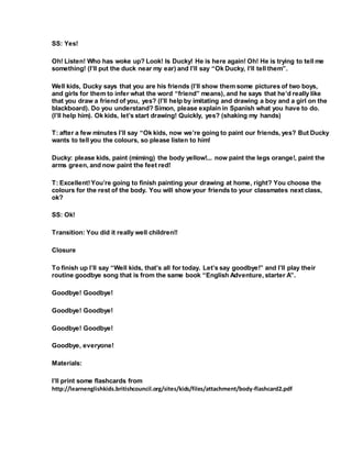 SS: Yes!
Oh! Listen! Who has woke up? Look! Is Ducky! He is here again! Oh! He is trying to tell me
something! (I’ll put the duck near my ear) and I’ll say “Ok Ducky, I’ll tell them”.
Well kids, Ducky says that you are his friends (I’ll show them some pictures of two boys,
and girls for them to infer what the word “friend” means), and he says that he’d really like
that you draw a friend of you, yes? (I’ll help by imitating and drawing a boy and a girl on the
blackboard). Do you understand? Simon, please explain in Spanish what you have to do.
(I’ll help him). Ok kids, let’s start drawing! Quickly, yes? (shaking my hands)
T: after a few minutes I’ll say “Ok kids, now we’re going to paint our friends, yes? But Ducky
wants to tell you the colours, so please listen to him!
Ducky: please kids, paint (miming) the body yellow!... now paint the legs orange!, paint the
arms green, and now paint the feet red!
T: Excellent!You’re going to finish painting your drawing at home, right? You choose the
colours for the rest of the body. You will show your friends to your classmates next class,
ok?
SS: Ok!
Transition: You did it really well children!!
Closure
To finish up I’ll say “Well kids, that’s all for today. Let’s say goodbye!” and I’ll play their
routine goodbye song that is from the same book “English Adventure, starter A”.
Goodbye! Goodbye!
Goodbye! Goodbye!
Goodbye! Goodbye!
Goodbye, everyone!
Materials:
I’ll print some flashcards from
http://learnenglishkids.britishcouncil.org/sites/kids/files/attachment/body-flashcard2.pdf
 
