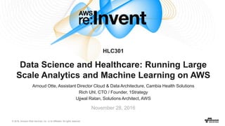 © 2016, Amazon Web Services, Inc. or its Affiliates. All rights reserved.
Arnoud Otte, Assistant Director Cloud & Data Architecture, Cambia Health Solutions
Rich Uhl, CTO / Founder, 1Strategy
Ujjwal Ratan, Solutions Architect, AWS
November 28, 2016
HLC301
Data Science and Healthcare: Running Large
Scale Analytics and Machine Learning on AWS
 