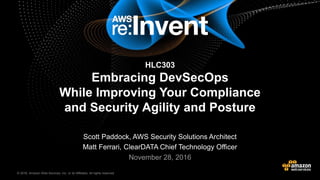 © 2016, Amazon Web Services, Inc. or its Affiliates. All rights reserved.© 2015, Amazon Web Services, Inc. or its Affiliates. All rights reserved.
Scott Paddock, AWS Security Solutions Architect
Matt Ferrari, ClearDATA Chief Technology Officer
November 28, 2016
HLC303
Embracing DevSecOps
While Improving Your Compliance
and Security Agility and Posture
 