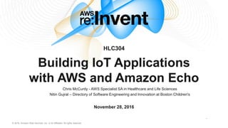 © 2016, Amazon Web Services, Inc. or its Affiliates. All rights reserved.
HLC304
Building IoT Applications
with AWS and Amazon Echo
November 28, 2016
Chris McCurdy - AWS Specialist SA in Healthcare and Life Sciences
Nitin Gujral – Directory of Software Engineering and Innovation at Boston Children's
 