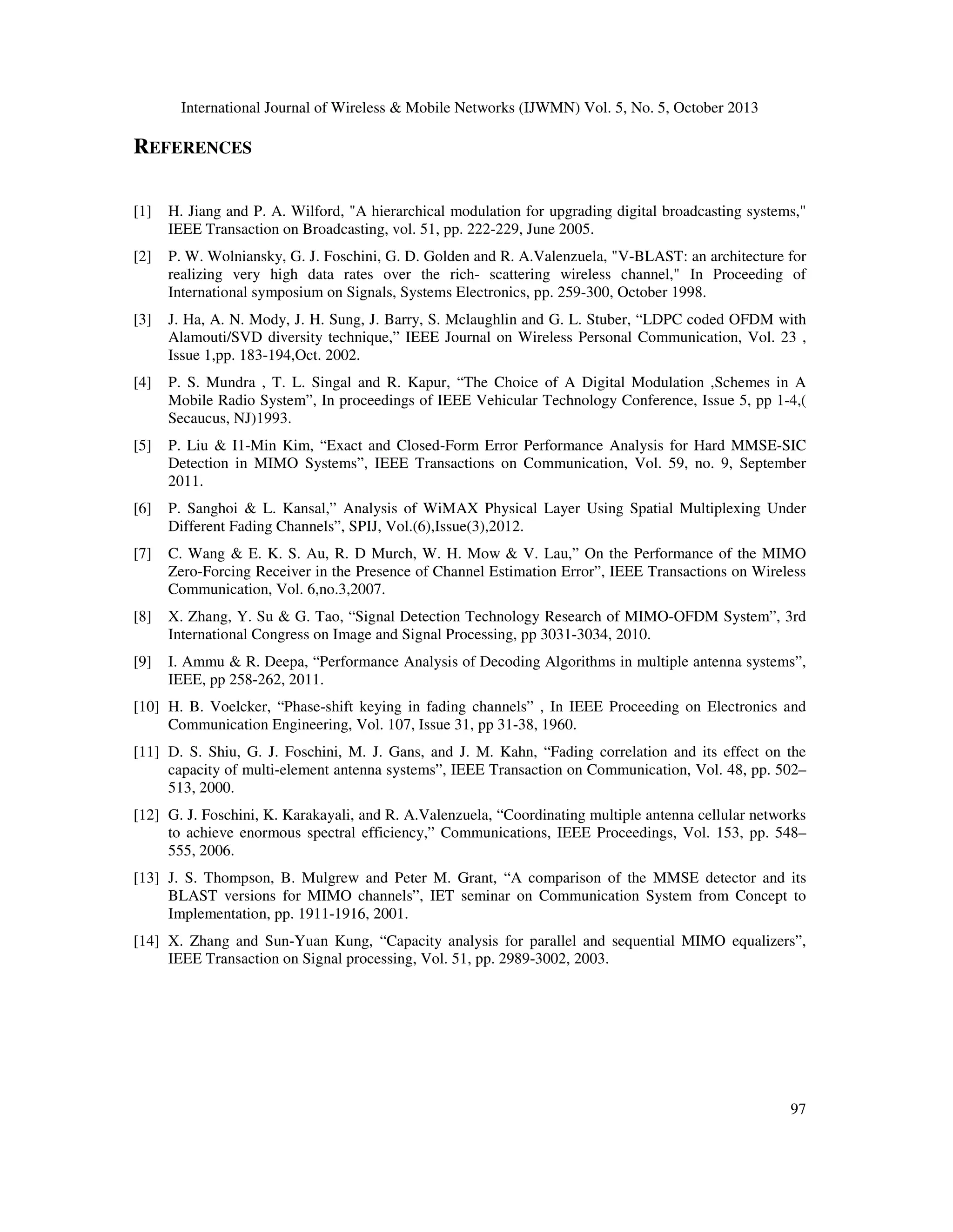 International Journal of Wireless & Mobile Networks (IJWMN) Vol. 5, No. 5, October 2013

REFERENCES
[1]

H. Jiang and P. A. Wilford, "A hierarchical modulation for upgrading digital broadcasting systems,"
IEEE Transaction on Broadcasting, vol. 51, pp. 222-229, June 2005.

[2]

P. W. Wolniansky, G. J. Foschini, G. D. Golden and R. A.Valenzuela, "V-BLAST: an architecture for
realizing very high data rates over the rich- scattering wireless channel," In Proceeding of
International symposium on Signals, Systems Electronics, pp. 259-300, October 1998.

[3]

J. Ha, A. N. Mody, J. H. Sung, J. Barry, S. Mclaughlin and G. L. Stuber, “LDPC coded OFDM with
Alamouti/SVD diversity technique,” IEEE Journal on Wireless Personal Communication, Vol. 23 ,
Issue 1,pp. 183-194,Oct. 2002.

[4]

P. S. Mundra , T. L. Singal and R. Kapur, “The Choice of A Digital Modulation ,Schemes in A
Mobile Radio System”, In proceedings of IEEE Vehicular Technology Conference, Issue 5, pp 1-4,(
Secaucus, NJ)1993.

[5]

P. Liu & I1-Min Kim, “Exact and Closed-Form Error Performance Analysis for Hard MMSE-SIC
Detection in MIMO Systems”, IEEE Transactions on Communication, Vol. 59, no. 9, September
2011.

[6]

P. Sanghoi & L. Kansal,” Analysis of WiMAX Physical Layer Using Spatial Multiplexing Under
Different Fading Channels”, SPIJ, Vol.(6),Issue(3),2012.

[7]

C. Wang & E. K. S. Au, R. D Murch, W. H. Mow & V. Lau,” On the Performance of the MIMO
Zero-Forcing Receiver in the Presence of Channel Estimation Error”, IEEE Transactions on Wireless
Communication, Vol. 6,no.3,2007.

[8]

X. Zhang, Y. Su & G. Tao, “Signal Detection Technology Research of MIMO-OFDM System”, 3rd
International Congress on Image and Signal Processing, pp 3031-3034, 2010.

[9]

I. Ammu & R. Deepa, “Performance Analysis of Decoding Algorithms in multiple antenna systems”,
IEEE, pp 258-262, 2011.

[10] H. B. Voelcker, “Phase-shift keying in fading channels” , In IEEE Proceeding on Electronics and
Communication Engineering, Vol. 107, Issue 31, pp 31-38, 1960.
[11] D. S. Shiu, G. J. Foschini, M. J. Gans, and J. M. Kahn, “Fading correlation and its effect on the
capacity of multi-element antenna systems”, IEEE Transaction on Communication, Vol. 48, pp. 502–
513, 2000.
[12] G. J. Foschini, K. Karakayali, and R. A.Valenzuela, “Coordinating multiple antenna cellular networks
to achieve enormous spectral efficiency,” Communications, IEEE Proceedings, Vol. 153, pp. 548–
555, 2006.
[13] J. S. Thompson, B. Mulgrew and Peter M. Grant, “A comparison of the MMSE detector and its
BLAST versions for MIMO channels”, IET seminar on Communication System from Concept to
Implementation, pp. 1911-1916, 2001.
[14] X. Zhang and Sun-Yuan Kung, “Capacity analysis for parallel and sequential MIMO equalizers”,
IEEE Transaction on Signal processing, Vol. 51, pp. 2989-3002, 2003.

97

 