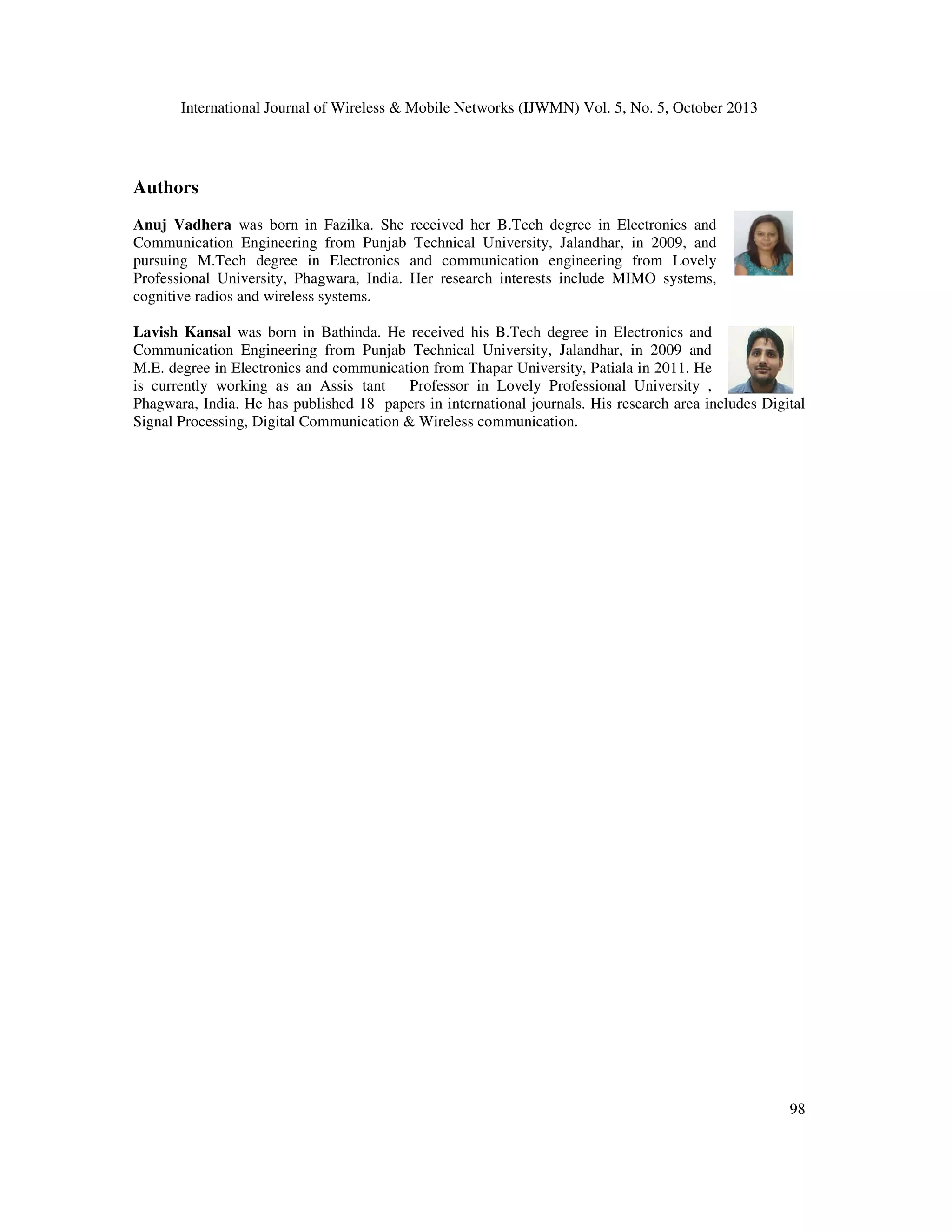 International Journal of Wireless & Mobile Networks (IJWMN) Vol. 5, No. 5, October 2013

Authors
Anuj Vadhera was born in Fazilka. She received her B.Tech degree in Electronics and
Communication Engineering from Punjab Technical University, Jalandhar, in 2009, and
pursuing M.Tech degree in Electronics and communication engineering from Lovely
Professional University, Phagwara, India. Her research interests include MIMO systems,
cognitive radios and wireless systems.
Lavish Kansal was born in Bathinda. He received his B.Tech degree in Electronics and
Communication Engineering from Punjab Technical University, Jalandhar, in 2009 and
M.E. degree in Electronics and communication from Thapar University, Patiala in 2011. He
is currently working as an Assis tant
Professor in Lovely Professional University ,
Phagwara, India. He has published 18 papers in international journals. His research area includes Digital
Signal Processing, Digital Communication & Wireless communication.

98

 