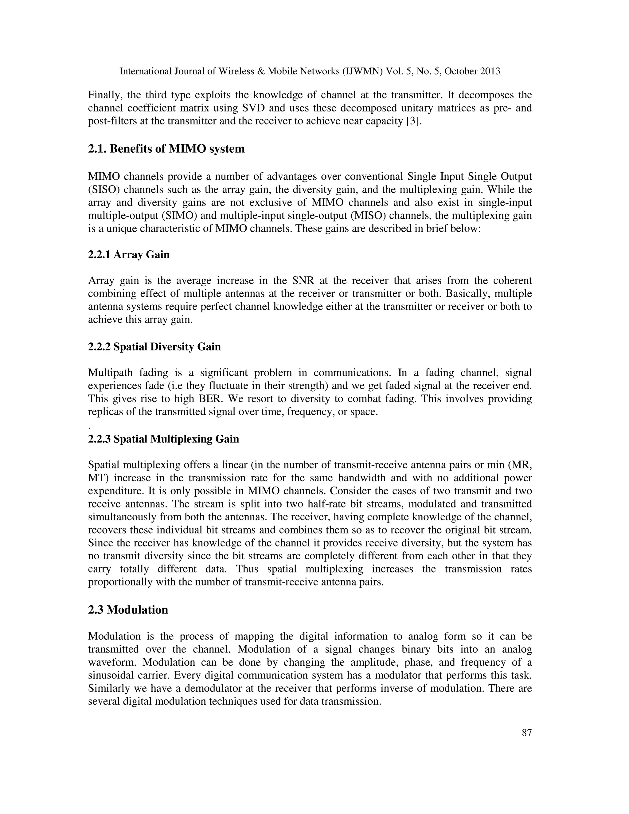 International Journal of Wireless & Mobile Networks (IJWMN) Vol. 5, No. 5, October 2013

Finally, the third type exploits the knowledge of channel at the transmitter. It decomposes the
channel coefficient matrix using SVD and uses these decomposed unitary matrices as pre- and
post-filters at the transmitter and the receiver to achieve near capacity [3].

2.1. Benefits of MIMO system
MIMO channels provide a number of advantages over conventional Single Input Single Output
(SISO) channels such as the array gain, the diversity gain, and the multiplexing gain. While the
array and diversity gains are not exclusive of MIMO channels and also exist in single-input
multiple-output (SIMO) and multiple-input single-output (MISO) channels, the multiplexing gain
is a unique characteristic of MIMO channels. These gains are described in brief below:
2.2.1 Array Gain
Array gain is the average increase in the SNR at the receiver that arises from the coherent
combining effect of multiple antennas at the receiver or transmitter or both. Basically, multiple
antenna systems require perfect channel knowledge either at the transmitter or receiver or both to
achieve this array gain.
2.2.2 Spatial Diversity Gain
Multipath fading is a significant problem in communications. In a fading channel, signal
experiences fade (i.e they fluctuate in their strength) and we get faded signal at the receiver end.
This gives rise to high BER. We resort to diversity to combat fading. This involves providing
replicas of the transmitted signal over time, frequency, or space.

.
2.2.3 Spatial Multiplexing Gain
Spatial multiplexing offers a linear (in the number of transmit-receive antenna pairs or min (MR,
MT) increase in the transmission rate for the same bandwidth and with no additional power
expenditure. It is only possible in MIMO channels. Consider the cases of two transmit and two
receive antennas. The stream is split into two half-rate bit streams, modulated and transmitted
simultaneously from both the antennas. The receiver, having complete knowledge of the channel,
recovers these individual bit streams and combines them so as to recover the original bit stream.
Since the receiver has knowledge of the channel it provides receive diversity, but the system has
no transmit diversity since the bit streams are completely different from each other in that they
carry totally different data. Thus spatial multiplexing increases the transmission rates
proportionally with the number of transmit-receive antenna pairs.

2.3 Modulation
Modulation is the process of mapping the digital information to analog form so it can be
transmitted over the channel. Modulation of a signal changes binary bits into an analog
waveform. Modulation can be done by changing the amplitude, phase, and frequency of a
sinusoidal carrier. Every digital communication system has a modulator that performs this task.
Similarly we have a demodulator at the receiver that performs inverse of modulation. There are
several digital modulation techniques used for data transmission.
87

 