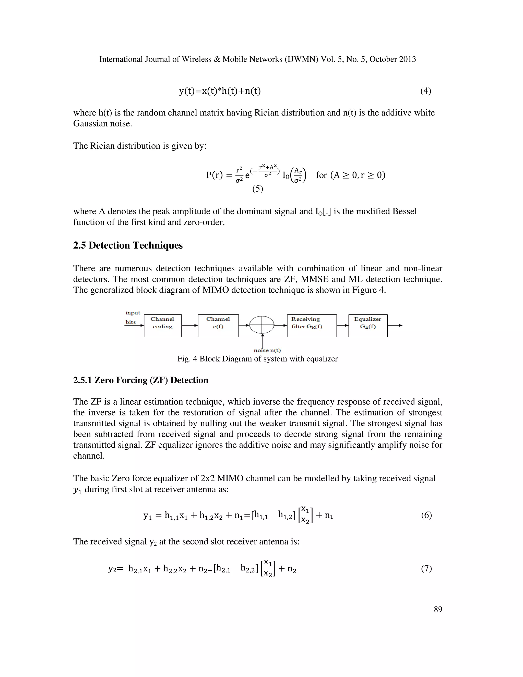 International Journal of Wireless & Mobile Networks (IJWMN) Vol. 5, No. 5, October 2013

y(t)=x(t)*h(t)൅n(t)

(4)

where h(t) is the random channel matrix having Rician distribution and n(t) is the additive white
Gaussian noise.
The Rician distribution is given by:
P(r) =

మ
మ
୰మ (ି ౨ శఽ )
୅౨
ಚమ
e
IOቀ஢మ ቁ
஢మ

(5)

for (A ൒ 0, r ൒ 0)

where A denotes the peak amplitude of the dominant signal and IO[.] is the modified Bessel
function of the first kind and zero-order.

2.5 Detection Techniques
There are numerous detection techniques available with combination of linear and non-linear
detectors. The most common detection techniques are ZF, MMSE and ML detection technique.
The generalized block diagram of MIMO detection technique is shown in Figure 4.

Fig. 4 Block Diagram of system with equalizer

2.5.1 Zero Forcing (ZF) Detection
The ZF is a linear estimation technique, which inverse the frequency response of received signal,
the inverse is taken for the restoration of signal after the channel. The estimation of strongest
transmitted signal is obtained by nulling out the weaker transmit signal. The strongest signal has
been subtracted from received signal and proceeds to decode strong signal from the remaining
transmitted signal. ZF equalizer ignores the additive noise and may significantly amplify noise for
channel.
The basic Zero force equalizer of 2x2 MIMO channel can be modelled by taking received signal
‫ݕ‬ଵ during first slot at receiver antenna as:
yଵ = hଵ,ଵ xଵ ൅ hଵ,ଶ xଶ ൅ nଵ =ሾhଵ,ଵ

x
hଵ,ଶ ሿ ቂ ଵ ቃ ൅ n1
xଶ

(6)

The received signal y2 at the second slot receiver antenna is:
y2= hଶ,ଵ xଵ ൅ hଶ,ଶ xଶ ൅ nଶୀ ሾhଶ,ଵ

x
hଶ,ଶ ሿ ቂ ଵ ቃ ൅ nଶ
xଶ

(7)

89

 